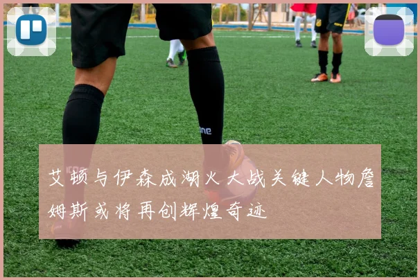 艾顿与伊森成湖火大战关键人物詹姆斯或将再创辉煌奇迹