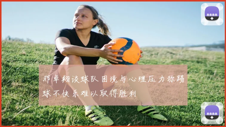 邓卓翔谈球队困境与心理压力称踢球不快乐难以取得胜利