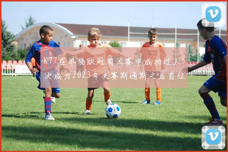 K77在单场欧冠淘汰赛中成功过人5次成为2023年决赛斯通斯之后首位球员