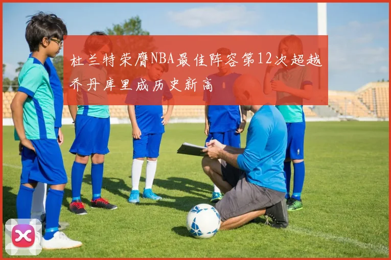 杜兰特荣膺NBA最佳阵容第12次超越乔丹库里成历史新高