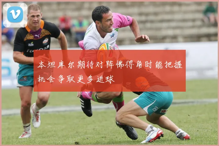 本坦库尔期待对阵佛得角时能把握机会争取更多进球