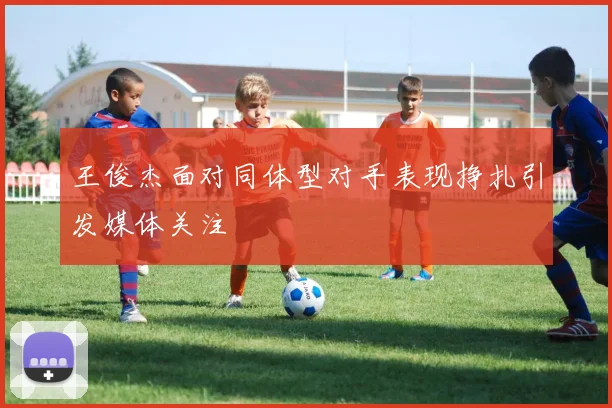 王俊杰面对同体型对手表现挣扎引发媒体关注