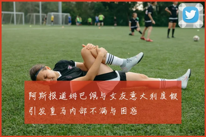 阿斯报道姆巴佩与女友意大利度假引发皇马内部不满与困惑