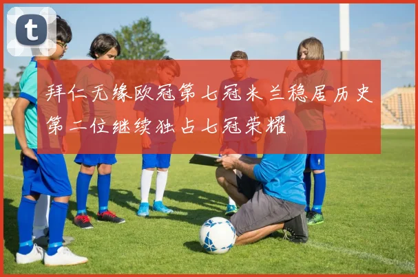 拜仁无缘欧冠第七冠米兰稳居历史第二位继续独占七冠荣耀
