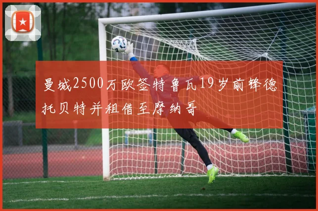 曼城2500万欧签特鲁瓦19岁前锋德托贝特并租借至摩纳哥