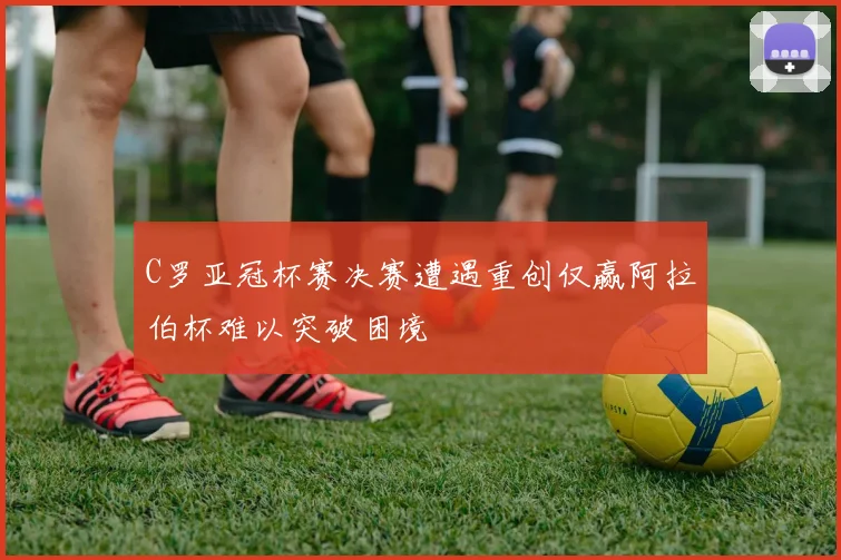 C罗亚冠杯赛决赛遭遇重创仅赢阿拉伯杯难以突破困境