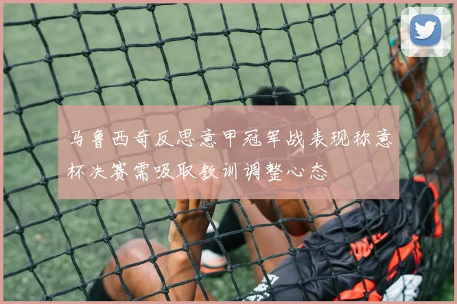 马鲁西奇反思意甲冠军战表现称意杯决赛需吸取教训调整心态