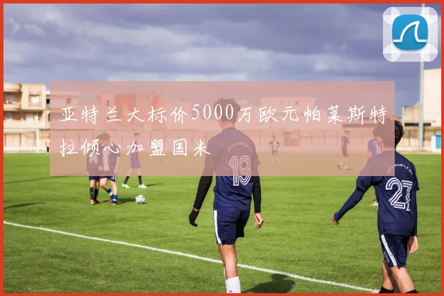 亚特兰大标价5000万欧元帕莱斯特拉倾心加盟国米