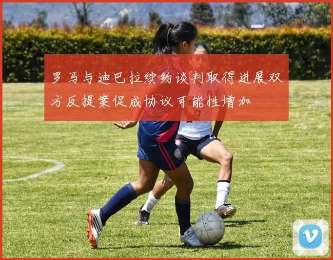 罗马与迪巴拉续约谈判取得进展双方反提案促成协议可能性增加