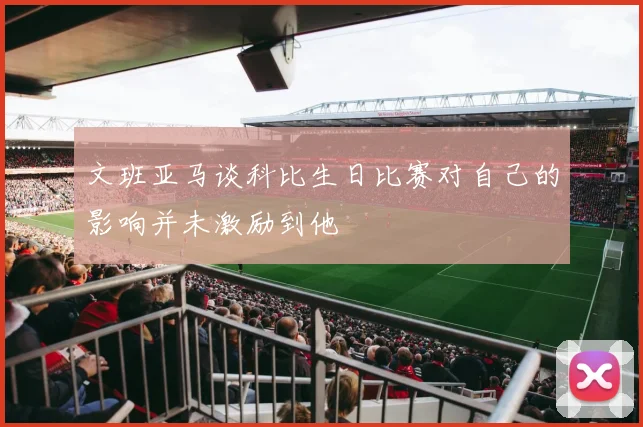 文班亚马谈科比生日比赛对自己的影响并未激励到他